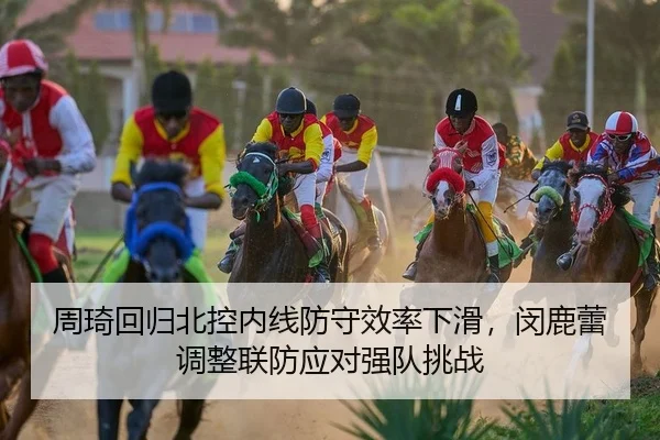 周琦回归北控内线防守效率下滑，闵鹿蕾调整联防应对强队挑战